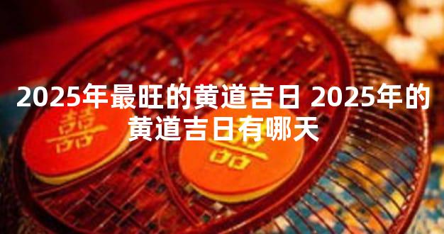 2025年最旺的黄道吉日 2025年的黄道吉日有哪天